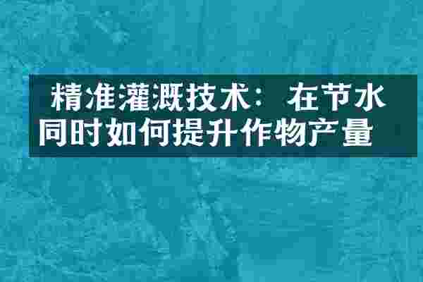  精准灌溉技术：在节水的同时如何提升作物产量